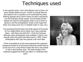 Techniques used
In this specific photo, I don’t think Beaton had to think a lot
  about shutter speed as such. It looks as though Monroe
 was asked to sit in a position so he could take the photo.
Nothing appears blurry which means he didn’t necessarily
  use the long/slow shutter speed. And short/fast shutter
 speeds are used for photographs where a lot of action is
  going on and the photographer needs a still image that
looks very sharp (such as in a football match or race, etc.)

I am guessing that the black and white aspect of the photo
   isn’t an added effect and is rather how it was originally
    taken – with black and white film. I think this because
 although colour photography was available, it wasn’t very
  popular when this photo was taken back in 1956. Colour
     photography didn’t get very popular until much later.

 I think he possibly lit up the scene because the cupboard
background looks to be shining and Monroe herself looks lit
up too but not in a way where it looks like she is sat outside
    or with a door/window open. The dark shades of the
 cupboard suggest the photo was taken in a relatively dark
                              room.
 
