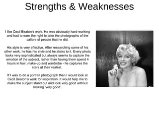 Strengths & Weaknesses

I like Cecil Beaton’s work. He was obviously hard-working
  and had to earn the right to take the photographs of the
                calibre of people that he did.

  His style is very effective. After researching some of his
other work, he has his style and he sticks to it. Every photo
 looks very sophisticated but always seems to capture the
  emotion of the subject, rather than having them spend 4
   hours in hair, make-up and wardrobe - he captures the
                     stars at their realest.

  If I was to do a portrait photograph then I would look at
  Cecil Beaton’s work for inspiration. It would help me to
  make the subject stand out and look very good without
                     looking ‘very good’.
 