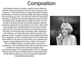 Composition
   Cecil Beaton chose to include a medium shot of Monroe,
 with the most focus being on her face even though it is not
 a close up. The medium shot is a good technique for doing
that because it shows off the face really well without making
it the only thing you see. You still have half of her top half of
her body, as well as a prominent background and of course
  the flower she is holding with her teeth and hand. He has
  chosen to exclude the rest of her body because I feel her
wanted to capture the pure emotion on her face, rather than
   only seeing it from a larger distance if we had her whole
   body in shot. If he had zoomed out, we would have seen
  her body, and what she was or perhaps wasn’t wearing in
    this instance, as it looks like she could be possibly only
wearing a towel. I could be wrong but the background looks
like a cupboard, so that is another reason why it might have
 been better to not zoom out any further as a cupboard isn't
   exactly a great background choice unless it is zoomed in
      like it is. Maybe though, the photo didn’t crop out the
 cupboard as, like mentioned earlier with her genuine smile,
        it makes her seem more normal and happy with a
conventional object. This would be better than, for example,
 Monroe stood in front of a Rolls Royce as that would show
    off her fake emotions by trying to corporate herself with
                     materialistic possessions.
 