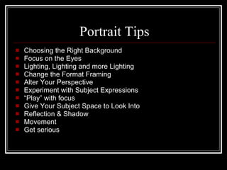 Portrait Tips Choosing the Right Background Focus on the Eyes Lighting, Lighting and more Lighting Change the Format Framing Alter Your Perspective Experiment with Subject Expressions “ Play” with focus Give Your Subject Space to Look Into Reflection & Shadow Movement Get serious 