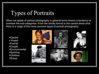 Types of Portraits  Candid Posed Formal Couple Environmental Sporting Children Group When we speak of portrait photography in general terms there's a tendency to overlook the sub-categories. From the strictly formal to the candid street shot. Here is a range of the more common types of portrait photography.  