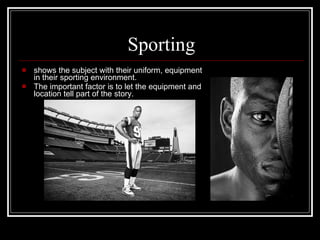 Sporting shows the subject with their uniform, equipment in their sporting environment. The important factor is to let the equipment and location tell part of the story.  