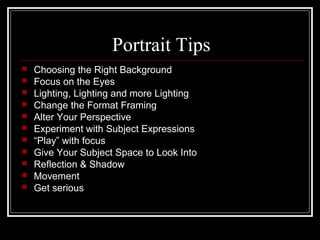Portrait Tips
 Choosing the Right Background
 Focus on the Eyes
 Lighting, Lighting and more Lighting
 Change the Format Framing
 Alter Your Perspective
 Experiment with Subject Expressions
 “Play” with focus
 Give Your Subject Space to Look Into
 Reflection & Shadow
 Movement
 Get serious
 