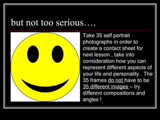 but not too serious….
Take 35 self portrait
photographs in order to
create a contact sheet for
next lesson , take into
consideration how you can
represent different aspects of
your life and personality . The
35 frames do not have to be
35 different images – try
different compositions and
angles !
 