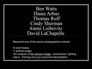 Ben Watts
Diane Arbus
Thomas Ruff
Cindy Sherman
Annie Leibovitz
David LaChapelle
Research one of the above photographers include :
•A brief history
•1 portrait image
•An analysis of the chosen image– composition, lighting ,
colour , framing and your personal interpretation.
 