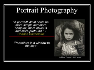 Portrait Photography
“A portrait! What could be
more simple and more
complex, more obvious
and more profound.” -
Charles Baudelaire
“Portraiture is a window to
the soul”
Holding Virgina - Sally Mann
 