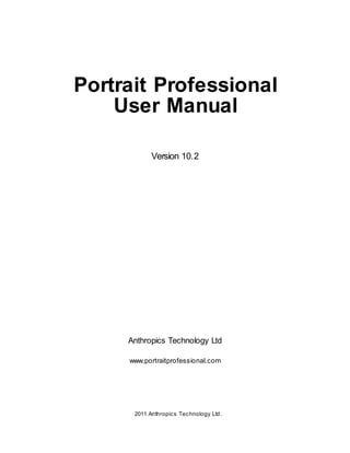 Portrait Professional
    User Manual

             Version 10.2




     Anthropics Technology Ltd

     www.portraitprofessional.com




     ⓒ 2011 Anthropic s Tec hnology Ltd.
 