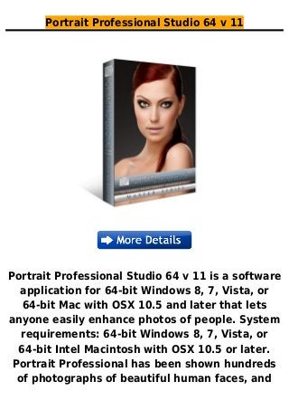 Portrait Professional Studio 64 v 11
Portrait Professional Studio 64 v 11 is a software
application for 64-bit Windows 8, 7, Vista, or
64-bit Mac with OSX 10.5 and later that lets
anyone easily enhance photos of people. System
requirements: 64-bit Windows 8, 7, Vista, or
64-bit Intel Macintosh with OSX 10.5 or later.
Portrait Professional has been shown hundreds
of photographs of beautiful human faces, and
 