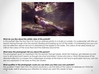 What do you like about the artistic style of this portrait? 
In this portrait I like the fact the it isn’t just an ordinary photo in a studio or outside, it is underwater with the sun 
beams shining through onto the woman floating and looking up out of the water, it is interesting how you can 
see her reflection above her but it is distorted by the ripples in the water. The colour of her dress stands out 
well on the colour of the rocky floor and the darkness around her. 
What does this photograph tell you about this person? 
This photograph gives an impression the this woman had got ready, done her makeup, got dressed up and 
now its all ruined and it seems as though she is lost and doesn’t know who she is, I think this because of her 
distorted reflection so maybe she is depressed or lonely as the look on her face is quite plain and you can not 
see any expression in her eyes as they are closed. 
What qualities in this photograph could you use when you take your own portraits? 
The qualities I might take from this photo would be o use the idea of the colour on darkness as I think this 
works really well at drawing your attention to where you want the viewer to look. 
