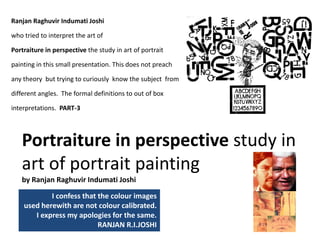 Portraiture in perspective study in 
art of portrait painting                            
by Ranjan Raghuvir Indumati Joshi
I confess that the colour images                   
used herewith are not colour calibrated. 
I express my apologies for the same. 
RANJAN R.I.JOSHI  
Ranjan Raghuvir Indumati Joshi                                                         
who tried to interpret the art of
Portraiture in perspective the study in art of portrait 
painting in this small presentation. This does not preach 
any theory  but trying to curiously  know the subject  from 
different angles.  The formal definitions to out of box 
interpretations.  PART‐3
 