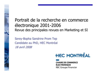 Portrait de la recherche en commerce
électronique 2001-2006
Revue des principales revues en Marketing et SI

Serey-Bopha Sandrine Prom Tep
Candidate au PhD, HEC Montréal
18 avril 2008




                                            1
 