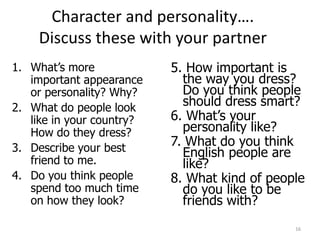 Character and personality….
    Discuss these with your partner
1. What’s more             5. How important is
   important appearance      the way you dress?
   or personality? Why?      Do you think people
2. What do people look       should dress smart?
   like in your country?   6. What’s your
   How do they dress?        personality like?
3. Describe your best
                           7. What do you think
                             English people are
   friend to me.             like?
4. Do you think people     8. What kind of people
   spend too much time       do you like to be
   on how they look?         friends with?
                                               16
 