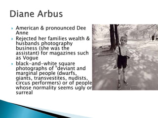  American & pronounced Dee
Anne
 Rejected her families wealth &
husbands photography
business (she was the
assistant) for magazines such
as Vogue
 black-and-white square
photographs of "deviant and
marginal people (dwarfs,
giants, transvestites, nudists,
circus performers) or of people
whose normality seems ugly or
surreal
 