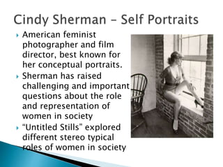  American feminist
photographer and film
director, best known for
her conceptual portraits.
 Sherman has raised
challenging and important
questions about the role
and representation of
women in society
 “Untitled Stills” explored
different stereo typical
roles of women in society
 