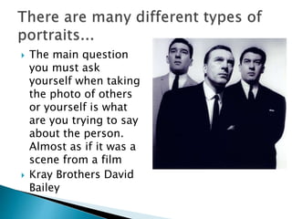  The main question
you must ask
yourself when taking
the photo of others
or yourself is what
are you trying to say
about the person.
Almost as if it was a
scene from a film
 Kray Brothers David
Bailey
 