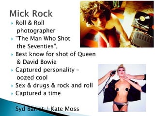  Roll & Roll
photographer
 "The Man Who Shot
the Seventies",
 Best know for shot of Queen
& David Bowie
 Captured personality –
oozed cool
 Sex & drugs & rock and roll
 Captured a time
 Syd Barret / Kate Moss
 