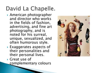  American photographer
and director who works
in the fields of fashion,
advertising, and fine art
photography, and is
noted for his surreal,
unique, sexualized, and
often humorous style.
 Exaggerates aspects of
their personalities and
their personal lives.
 Great use of
complementary colours
 