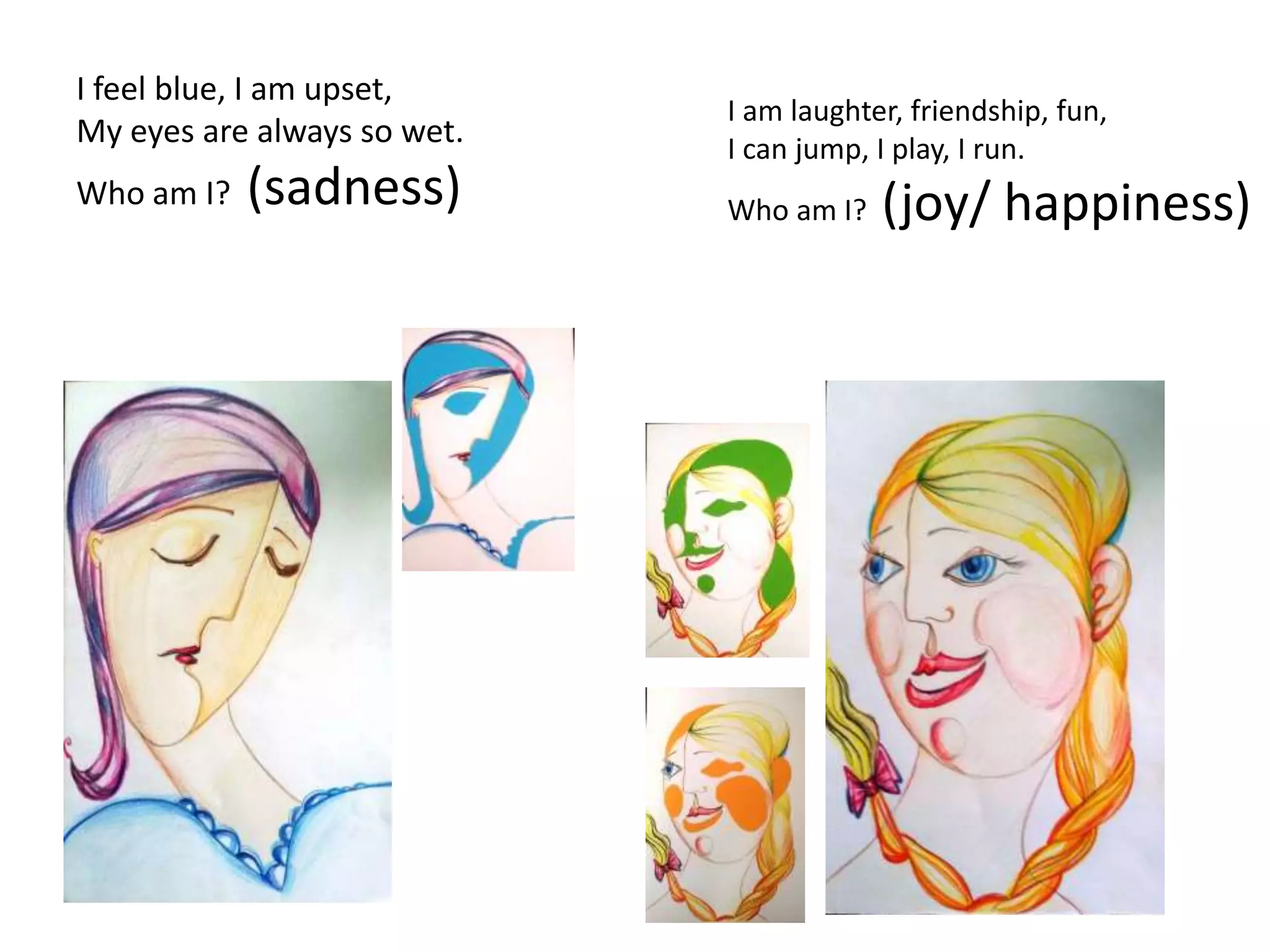 I feel blue, I am upset,
My eyes are always so wet.
Who am I? (sadness)
I am laughter, friendship, fun,
I can jump, I play, I run.
Who am I? (joy/ happiness)