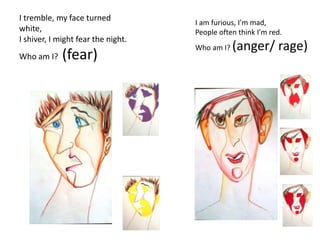 I tremble, my face turned
white,
I shiver, I might fear the night.
Who am I? (fear)
I am furious, I’m mad,
People often think I’m red.
Who am I? (anger/ rage)
 