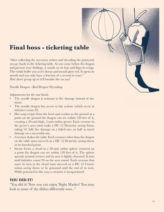 33
Final boss - ticketing table
“After collecting the necessary tickets and decoding the password,
you go (back) to the ticketing table. As you come before the dragon
and present your findings, it stands on its legs and flaps its wings.
The winds buffet you as it’s throat and mouth glow red. It opens its
mouth and you only have a fraction of a second to react.”
Hint: don’t group up or it’ll breathe fire on you!
Noodle Dragon - Red Dragon Wyrmling
Adjustments for the stat block:
•	 The noodle dragon is resistant to fire damage instead of im-
mune.
•	 The noodle dragon has access to lair actions (which occur at
initiative count 20).
•	 Hot soup erupts from the bowl and crashes to the ground at a
point on the ground the dragon can see within 120 feet of it,
creating a 20-unit-high, 5-unit-radius geyser. Each creature in
the geyser’s area must make a DC 12 Dexterity saving throw,
taking 10 (3d6) fire damage on a failed save, or half as much
damage on a successful one.
•	 A tremor shakes the table. Each creature other than the dragon
on the table must succeed on a DC 12 Dexterity saving throw
or be knocked prone.
•	 Steam forms a cloud in a 20-unit radius sphere centered on
a point the dragon can see within 120 feet of it. The sphere
spreads around corners and its area is lightly obscured. It lasts
until initiative count 20 on the next round. Each creature that
starts its turn in the cloud must succeed on a DC 12 Consti-
tution saving throw or be poisoned until the end of its turn.
While poisoned in this way, a creature is incapacitated.
YOU DID IT!
“You did it! Now you can enjoy Night Market! You may
look at some of the dishes differently now...”
 
