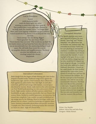 Her Spotify playlists were sweet ...
like a spoonful of honey for sore
throats. “June bug” and “Winter
Saturdays” she called them, but
my favorite was “animal soup”. She
reminded me of Anya Taylor-Joy,
her eyes plucking at untempered
emotions. I couldn’t stop staring at
her; it was involuntary and almost
instinctual, that warmth of morn-
ing light in her gaze. It was so easy
to fall into cliches, imagining how
her skin would feel if I slipped my
hand along her ribcage. I reveled in
this lovely ache, addicted to these
Hallmark obsessions. I fixated on
her small details: the faint freckles
splattered like watercolors, loose
spirals of cornsilk hair, and how her
voice resonated like lullabies. To
the doe-eyed girl in San Francisco
summer, I free-fell for you in my
unsustainable delusions. But those
days were filtered like polaroids,
a stale sepia. Tangled in this self-
ish desire to be ruined, she slowly
became abstracted into imaginaries.
She was satin and lavender, and I
wear her memory like perfume.
Birds dangle from the fingers of little Hmong girls, their bodies
draped in beaded textile. Feathered wings twine against the
handwoven cages, and for a brief moment, their softness lies
flush against my palms before they take flight. In mid-after-
noon heat, gold leaf and orange cloth slacken, a sacred space
discolored by tourists. Monks make merit in the early morning,
our First World hands pinching rice into a procession of brass
bowls. Night market vendors sell silver spoons crafted from
bombshells, an ugly, unforseen practicality that was Nixon’s Op-
eration Menu. Nestled in youthful ignorance, my innocence has
soured into complicity. I am a settler, my guilt invisibilized as I
sip orange juice by the Mekong. Siloed in privilege, reality was
glossed over in a sheen. I exist in a landscape of cognitive disso-
nance, between undeniable physicalities and psychic invasions.
I trample over Their histories, pocketing trauma like souvenirs
as I leave in a daze - high off colonial bliss.
Internalized Colonization
Unrequited Attraction
Stretch
marks puckered under-
neath the harsh lights, my calves
straining in pointe shoes that didn’t quite fit.
That youthful glow, warm and bright, dimmed as
my body sunk into rounder curves. I no longer liked
skirts, and I wore leggings underneath my gym uniform. I
tucked myself into long sleeves, even in Kenyon’s late sum-
mer heat.
“You’re strong.” You are. Strong. Bigger?
“You’re graceful.” You are. Grace. Weak?
“You’re heavier than you look.” Why would you say that? She
was barely sixteen and had hated her body since she was ten. It
was an uncomfortable fact, this unrelenting feeling of inade-
quacy. She still holds these words like a secret -
an unspoken absence and tangible presence. The decay
was slow, but deliberate as the
wreckage seeped into chronic
disquietude.
Lost in Translation
Writer: Zoe Mueller
Editors: Alicia Hsu and Julia Peng
Designer: Melah Motani
35
 