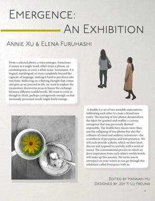 From a selected photo, a voice emerges. Sometimes
it comes as a single word, other times a phrase, an
onomatopoeia, or even a white noise. Sometimes, it is
lingual, metalingual, or even completely beyond the
capacity of language, making it hard to put down into
text form. Reflecting on a fleeting thought that comes
and goes as we proceed in life, we want to explore the
momentary discoveries so as to honor the exchange
between different worlds/words. We want to write as
though to think, perhaps courageously enough so that
minimally processed words might freely emerge.
A double is a set of two unstable expectations,
infiltrating each other to create a brand new
entity. The layering of two photos denaturalizes
the taken for granted and enables a curious
emergence that was previously deemed
impossible. The double here means more than
just the collapsing of two photos but also the
collision of visual and auditory sensations—the
synesthesia of perception and interpretation. We
will each provide a photo, which we then layer,
discuss and respond to carefully with a word of
sound. The conversational process in which we
drew inspiration from each other’s worlds/words
will make up this journey. We invite you to
introspect on your senses as you go through this
exhibition called Emergence with us.
Emergence:
						An Exhibition
Annie Xu & Elena Furuhashi
Edited by Hannah Hu
Designed by Joy Yi Lu Freund
39
 