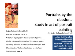 Portraits by the 
classics…   
study in art of portrait 
painting
by Ranjan Raghuvir Indumati Joshi  
I confess that the colour 
images used herewith 
are not colour 
calibrated. I express my 
apologies for the same. 
RANJAN R.I.JOSHI  
Ranjan Raghuvir Indumati Joshi                                                         
who tried to interpret the art of
Portraiture in perspective the study in art of portrait 
painting in this small presentation. This does not preach 
any theory  but trying to curiously  know the subject  from 
different angles.  The formal definitions to out of box 
interpretations.  PART‐2
 