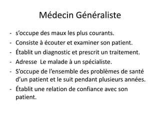 Médecin Généraliste
- s’occupe des maux les plus courants.
- Consiste à écouter et examiner son patient.
- Établit un diagnostic et prescrit un traitement.
- Adresse Le malade à un spécialiste.
- S’occupe de l’ensemble des problèmes de santé
  d’un patient et le suit pendant plusieurs années.
- Établit une relation de confiance avec son
  patient.
 