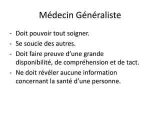 Médecin Généraliste
- Doit pouvoir tout soigner.
- Se soucie des autres.
- Doit faire preuve d’une grande
  disponibilité, de compréhension et de tact.
- Ne doit révéler aucune information
  concernant la santé d’une personne.
 