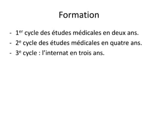 Formation
- 1er cycle des études médicales en deux ans.
- 2e cycle des études médicales en quatre ans.
- 3e cycle : l’internat en trois ans.
 