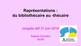 Représentations : 
du bibliothécaire au -thécaire 
congrès abf 21 juin 2014 
Sophie Cornière 
ACIM 
 