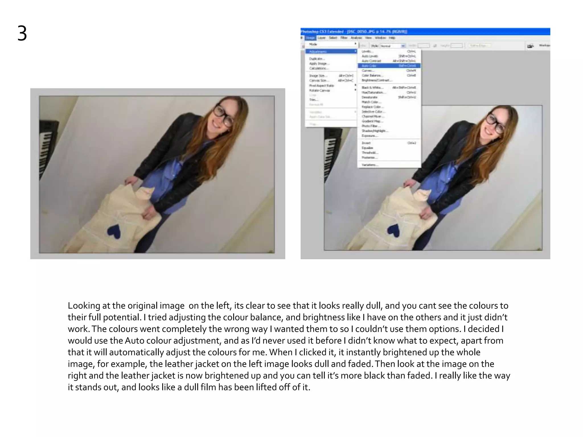 3
Looking at the original image on the left, its clear to see that it looks really dull, and you cant see the colours to
their full potential. I tried adjusting the colour balance, and brightness like I have on the others and it just didn’t
work.The colours went completely the wrong way I wanted them to so I couldn’t use them options. I decided I
would use theAuto colour adjustment, and as I’d never used it before I didn’t know what to expect, apart from
that it will automatically adjust the colours for me.When I clicked it, it instantly brightened up the whole
image, for example, the leather jacket on the left image looks dull and faded.Then look at the image on the
right and the leather jacket is now brightened up and you can tell it’s more black than faded. I really like the way
it stands out, and looks like a dull film has been lifted off of it.
 