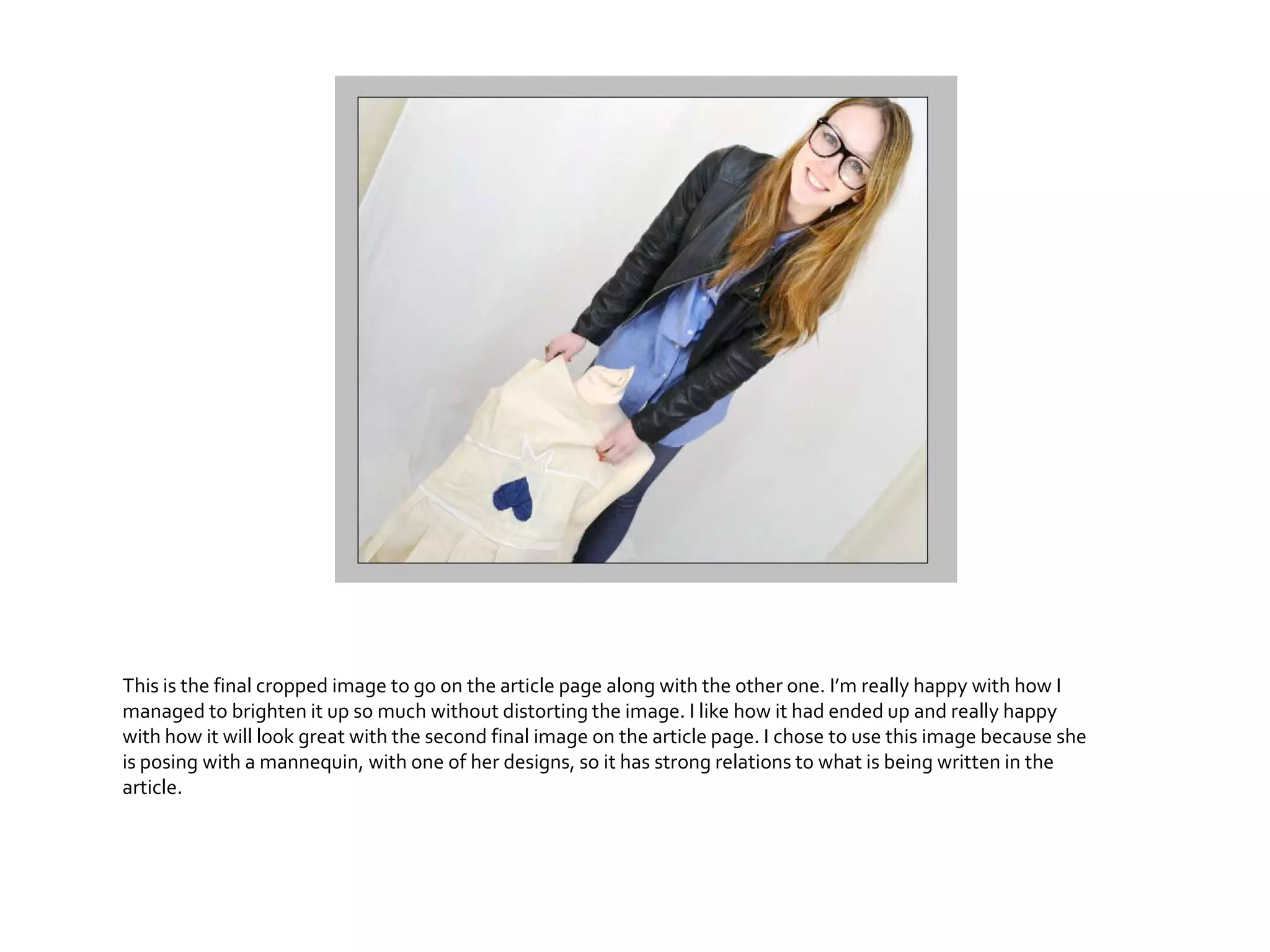 This is the final cropped image to go on the article page along with the other one. I’m really happy with how I
managed to brighten it up so much without distorting the image. I like how it had ended up and really happy
with how it will look great with the second final image on the article page. I chose to use this image because she
is posing with a mannequin, with one of her designs, so it has strong relations to what is being written in the
article.
 