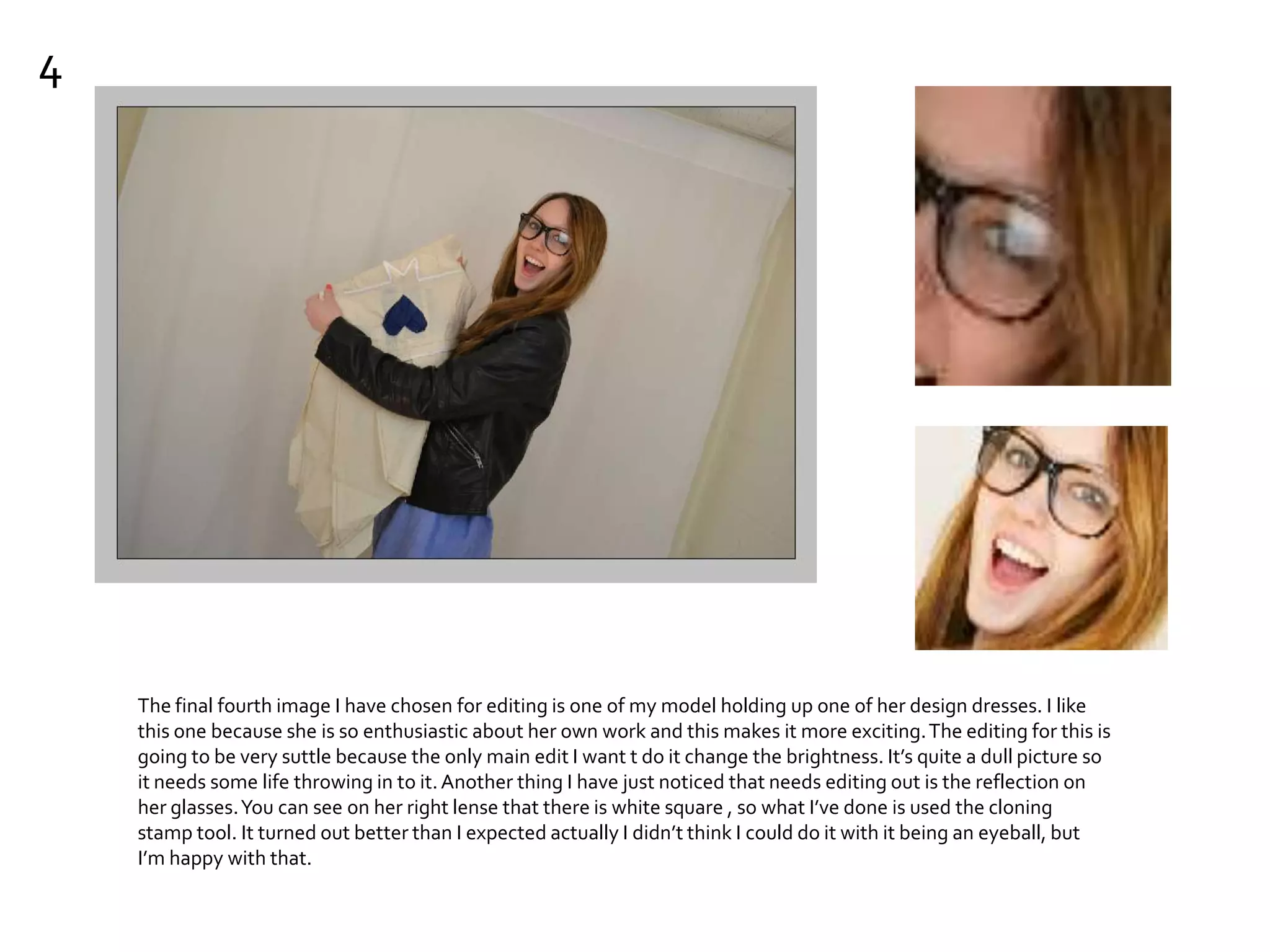 4
The final fourth image I have chosen for editing is one of my model holding up one of her design dresses. I like
this one because she is so enthusiastic about her own work and this makes it more exciting.The editing for this is
going to be very suttle because the only main edit I want t do it change the brightness. It’s quite a dull picture so
it needs some life throwing in to it.Another thing I have just noticed that needs editing out is the reflection on
her glasses.You can see on her right lense that there is white square , so what I’ve done is used the cloning
stamp tool. It turned out better than I expected actually I didn’t think I could do it with it being an eyeball, but
I’m happy with that.
 