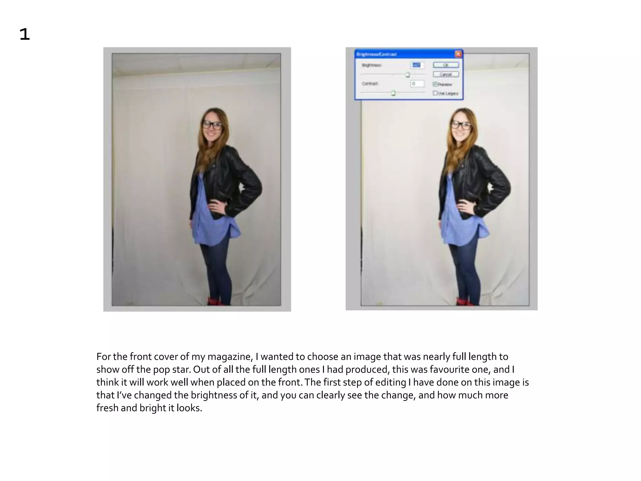 For the front cover of my magazine, I wanted to choose an image that was nearly full length to
show off the pop star.Out of all the full length ones I had produced, this was favourite one, and I
think it will work well when placed on the front.The first step of editing I have done on this image is
that I’ve changed the brightness of it, and you can clearly see the change, and how much more
fresh and bright it looks.
1
 