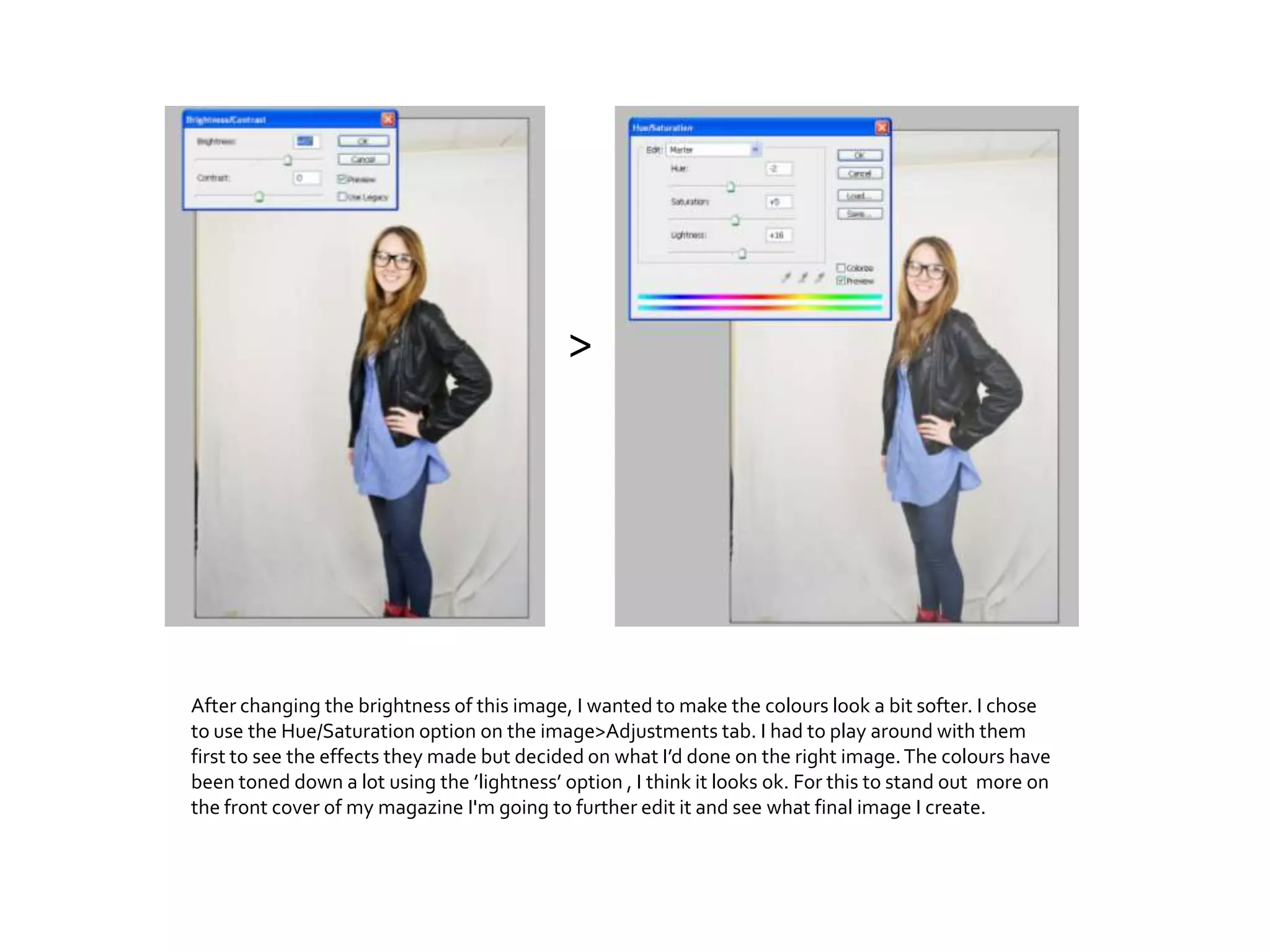 After changing the brightness of this image, I wanted to make the colours look a bit softer. I chose
to use the Hue/Saturation option on the image>Adjustments tab. I had to play around with them
first to see the effects they made but decided on what I’d done on the right image.The colours have
been toned down a lot using the ’lightness’ option , I think it looks ok. For this to stand out more on
the front cover of my magazine I'm going to further edit it and see what final image I create.
>
 