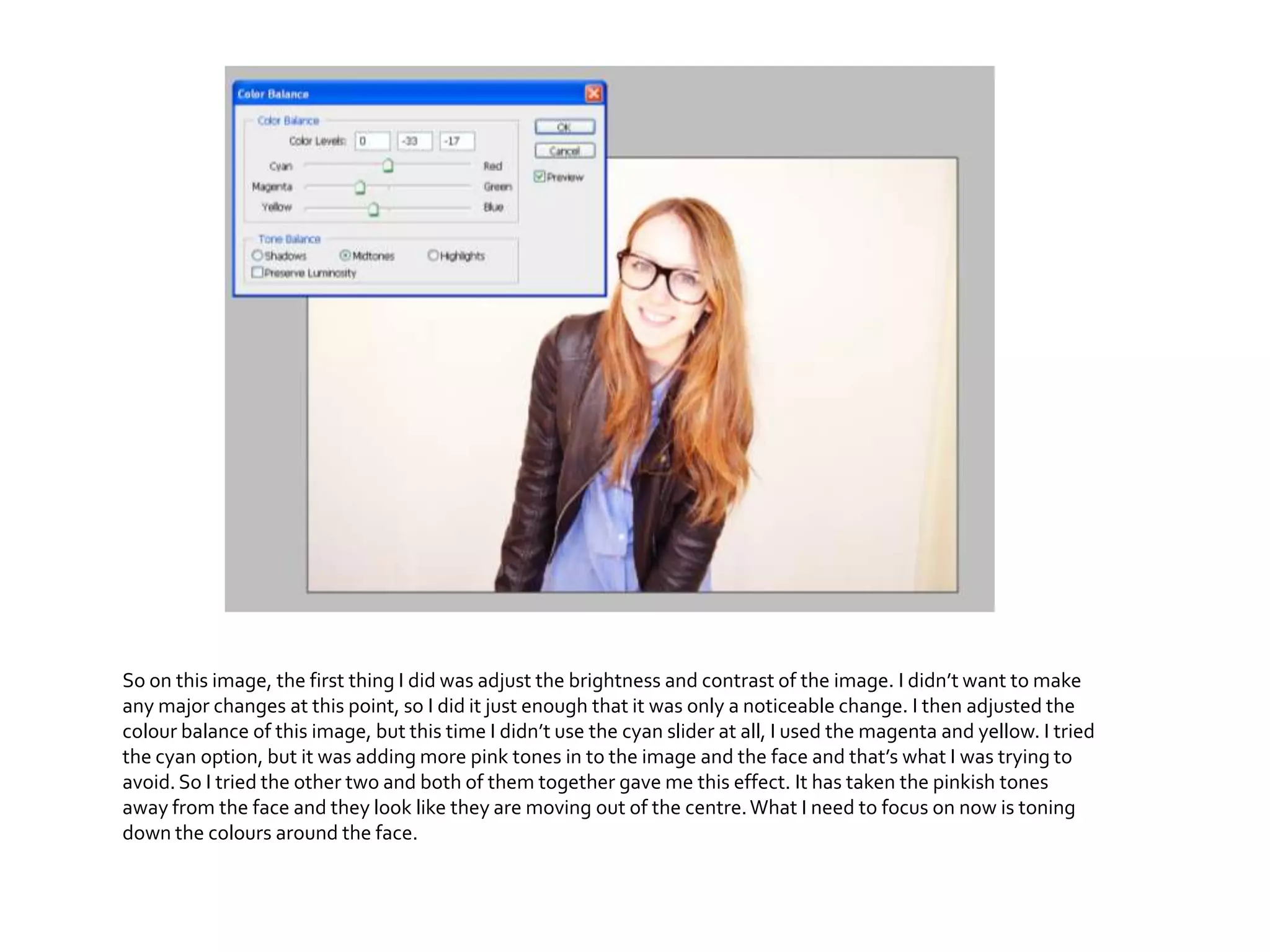 So on this image, the first thing I did was adjust the brightness and contrast of the image. I didn’t want to make
any major changes at this point, so I did it just enough that it was only a noticeable change. I then adjusted the
colour balance of this image, but this time I didn’t use the cyan slider at all, I used the magenta and yellow. I tried
the cyan option, but it was adding more pink tones in to the image and the face and that’s what I was trying to
avoid.So I tried the other two and both of them together gave me this effect. It has taken the pinkish tones
away from the face and they look like they are moving out of the centre.What I need to focus on now is toning
down the colours around the face.
 