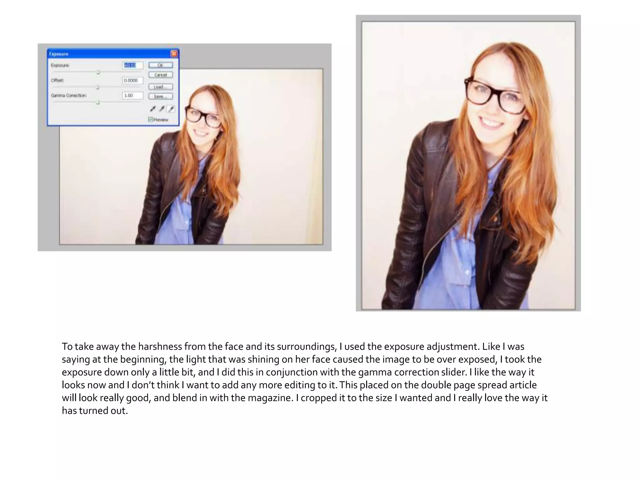 To take away the harshness from the face and its surroundings, I used the exposure adjustment. Like I was
saying at the beginning, the light that was shining on her face caused the image to be over exposed, I took the
exposure down only a little bit, and I did this in conjunction with the gamma correction slider. I like the way it
looks now and I don’t think I want to add any more editing to it.This placed on the double page spread article
will look really good, and blend in with the magazine. I cropped it to the size I wanted and I really love the way it
has turned out.
 