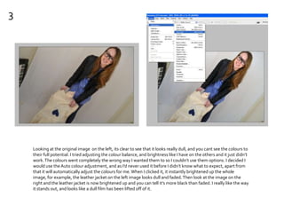 3
Looking at the original image on the left, its clear to see that it looks really dull, and you cant see the colours to
their full potential. I tried adjusting the colour balance, and brightness like I have on the others and it just didn’t
work.The colours went completely the wrong way I wanted them to so I couldn’t use them options. I decided I
would use theAuto colour adjustment, and as I’d never used it before I didn’t know what to expect, apart from
that it will automatically adjust the colours for me.When I clicked it, it instantly brightened up the whole
image, for example, the leather jacket on the left image looks dull and faded.Then look at the image on the
right and the leather jacket is now brightened up and you can tell it’s more black than faded. I really like the way
it stands out, and looks like a dull film has been lifted off of it.
 
