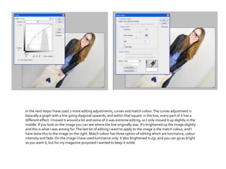 In the next steps I have used 2 more editing adjustments, curves and match colour.The curves adjustment is
basically a graph with a line going diagonal upwards, and within that square in the box, every part of it has a
different effect. I moved it around a bit and some of it was extreme editing, so I only moved it up slightly in the
middle. If you look on the image you can see where the line originally was. It’s brightened up the image slightly
and this is what I was aiming for.The last bit of editing I want to apply to the image is the match colour, and I
have done this to the image on the right. Match colour has three option of editing which are luminance, colour
intensity and fade.On the image I have used luminance only. It also brightened it u[p, and you can go as bright
as you want it, but for my magazine purposed I wanted to keep it suttle.
 