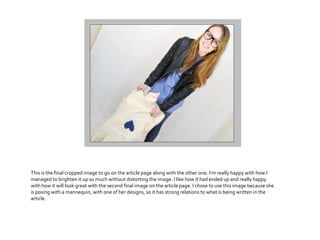 This is the final cropped image to go on the article page along with the other one. I’m really happy with how I
managed to brighten it up so much without distorting the image. I like how it had ended up and really happy
with how it will look great with the second final image on the article page. I chose to use this image because she
is posing with a mannequin, with one of her designs, so it has strong relations to what is being written in the
article.
 