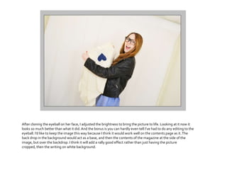 After cloning the eyeball on her face, I adjusted the brightness to bring the picture to life. Looking at it now it
looks so much better than what it did.And the bonus is you can hardly even tell I’ve had to do any editing to the
eyeball. I’d like to keep the image this way because I think it would work well on the contents page as it.The
back drop in the background would act as a base, and then the contents of the magazine at the side of the
image, but over the backdrop. I think it will add a rally good effect rather than just having the picture
cropped, then the writing on white background.
 