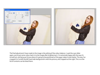 The final adjustment I have made to the image is the editing of the colour balance. I used the cyan slider
again, just to put some colour back in to the image after brightening it. I’m extremely happy with the way it’s
turned out, and because I know where it’s going to be positioned on the page makes it even better.The way I’ve
cropped it is I’ve left the left hand side background in with the picture, and cropped out the right.This is so the
list of contents can be listed there.
 