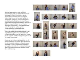 Whether I was creating a music or fashion
magazine, they both would of needed a portrait
photography shoot. I chose to do a fashion
magazine because I read them regularly and
they’re what interest me the most. Fashion is
important to a lot of girls and young women so I
felt that I could really deliver on my own fashion
magazine. My aim for the shoot was to have lots of
different images to choose from of the pop
star, then I would choose 4 of the best ones. We
used a few props too such as a photo
frame, glasses and a homemade dress.
Once I had collated all my images together, I had
to put them altogether into a contact sheet. A
contact sheet is where you can have lots of images
on one A4 sheet, and this was a great way to see all
the images on one page.
As you can see on the contact sheet they are all
placed together on one image, although it looks a
bit odd because some are portrait and some are
landscape, it doesn’t matter too much because I
can crop them to make them into a portrait image..
Now I can chose my favourite 4 and start to edit
them on Photoshop..
 