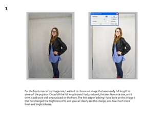 For the front cover of my magazine, I wanted to choose an image that was nearly full length to
show off the pop star.Out of all the full length ones I had produced, this was favourite one, and I
think it will work well when placed on the front.The first step of editing I have done on this image is
that I’ve changed the brightness of it, and you can clearly see the change, and how much more
fresh and bright it looks.
1
 