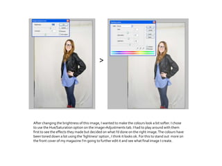 After changing the brightness of this image, I wanted to make the colours look a bit softer. I chose
to use the Hue/Saturation option on the image>Adjustments tab. I had to play around with them
first to see the effects they made but decided on what I’d done on the right image.The colours have
been toned down a lot using the ’lightness’ option , I think it looks ok. For this to stand out more on
the front cover of my magazine I'm going to further edit it and see what final image I create.
>
 