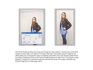 The last bit of editing I did on this image was change the colour balance. I did this twice to see what
changes it would make, and I liked it so I’ve kept it that way. I did sample using the magenta and
yellow sliders, but it changed the colours completely and it didn’t look right.Overall I preferred the
cyan slider. It added pink tones to her face and really flushed some colour into it.To bring the image
together, I cropped it to a size that would work with the front cover.The image on the left is the
finished image and I’m really happy with it.
 