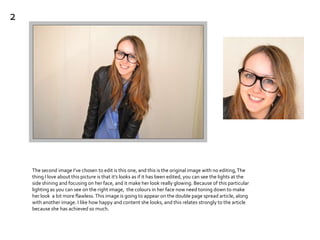 The second image I’ve chosen to edit is this one, and this is the original image with no editing,The
thing I love about this picture is that it’s looks as if it has been edited, you can see the lights at the
side shining and focusing on her face, and it make her look really glowing. Because of this particular
lighting as you can see on the right image, the colours in her face now need toning down to make
her look a bit more flawless.This image is going to appear on the double page spread article, along
with another image. I like how happy and content she looks, and this relates strongly to the article
because she has achieved so much.
2
 