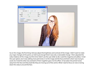 So on this image, the first thing I did was adjust the brightness and contrast of the image. I didn’t want to make
any major changes at this point, so I did it just enough that it was only a noticeable change. I then adjusted the
colour balance of this image, but this time I didn’t use the cyan slider at all, I used the magenta and yellow. I tried
the cyan option, but it was adding more pink tones in to the image and the face and that’s what I was trying to
avoid.So I tried the other two and both of them together gave me this effect. It has taken the pinkish tones
away from the face and they look like they are moving out of the centre.What I need to focus on now is toning
down the colours around the face.
 