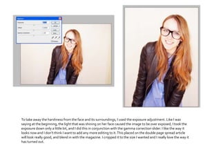 To take away the harshness from the face and its surroundings, I used the exposure adjustment. Like I was
saying at the beginning, the light that was shining on her face caused the image to be over exposed, I took the
exposure down only a little bit, and I did this in conjunction with the gamma correction slider. I like the way it
looks now and I don’t think I want to add any more editing to it.This placed on the double page spread article
will look really good, and blend in with the magazine. I cropped it to the size I wanted and I really love the way it
has turned out.
 